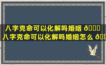 八字克命可以化解吗婚姻 🕊 （八字克命可以化解吗婚姻怎么 🌾 样）